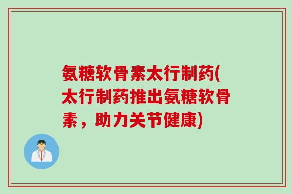 氨糖软骨素太行制药(太行制药推出氨糖软骨素，助力关节健康)