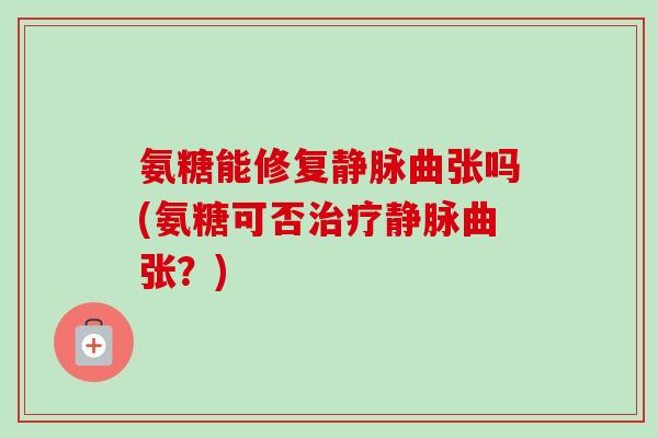 氨糖能修复静脉曲张吗(氨糖可否治疗静脉曲张？)