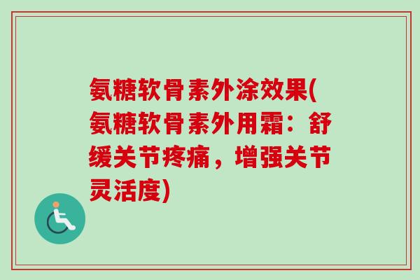 氨糖软骨素外涂效果(氨糖软骨素外用霜:舒缓关节,增强关节灵活度) 氨糖软骨素外涂效果(氨糖软骨素外用霜:舒缓关节,增强关节灵活度)