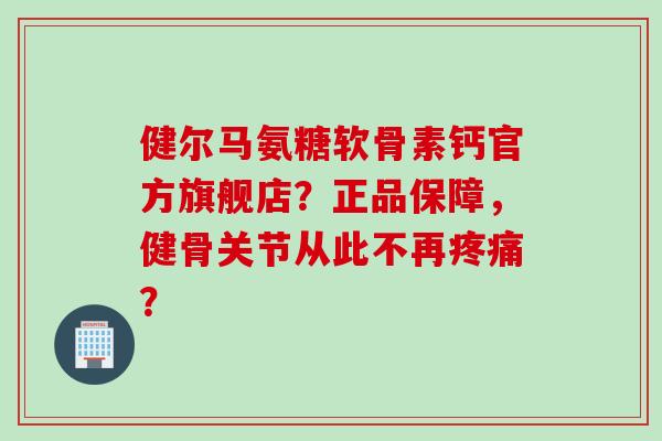 健尔马氨糖软骨素钙官方旗舰店？正品保障，健骨关节从此不再疼痛？