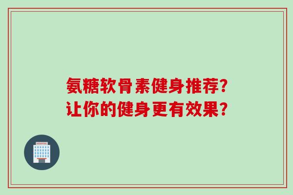 氨糖软骨素健身推荐?让你的健身更有效果? 氨糖软骨素健身推荐?让你的健身更有效果?