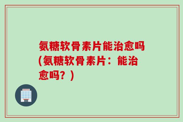氨糖软骨素片能治愈吗(氨糖软骨素片：能治愈吗？)