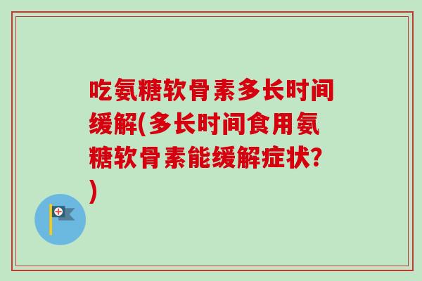 吃氨糖软骨素多长时间缓解(多长时间食用氨糖软骨素能缓解症状？)