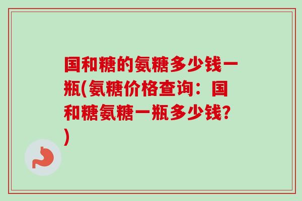 国和糖的氨糖多少钱一瓶(氨糖价格查询：国和糖氨糖一瓶多少钱？)