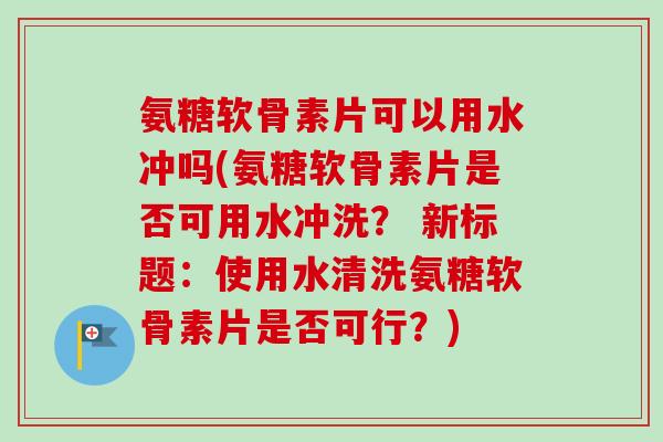氨糖软骨素片可以用水冲吗(氨糖软骨素片是否可用水冲洗？ 新标题：使用水清洗氨糖软骨素片是否可行？)