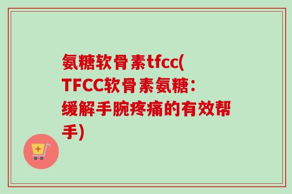 氨糖软骨素tfcc(TFCC软骨素氨糖：缓解手腕疼痛的有效帮手)