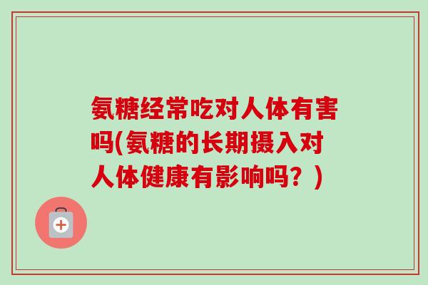 氨糖经常吃对人体有害吗(氨糖的长期摄入对人体健康有影响吗？)