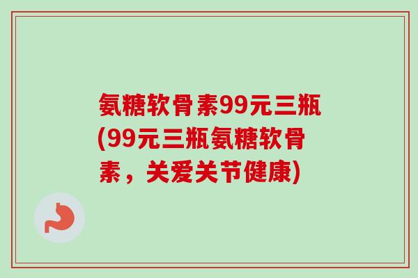 氨糖软骨素99元三瓶(99元三瓶氨糖软骨素，关爱关节健康)