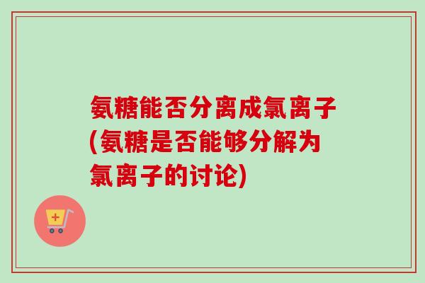 氨糖能否分离成氯离子(氨糖是否能够分解为氯离子的讨论)