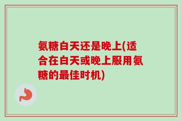 氨糖白天还是晚上(适合在白天或晚上服用氨糖的最佳时机)