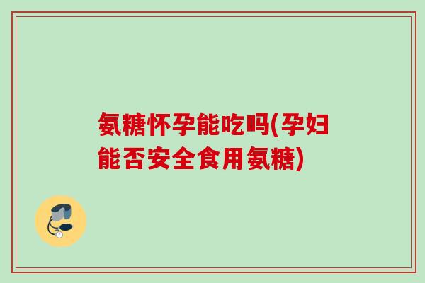 氨糖怀孕能吃吗(孕妇能否安全食用氨糖)