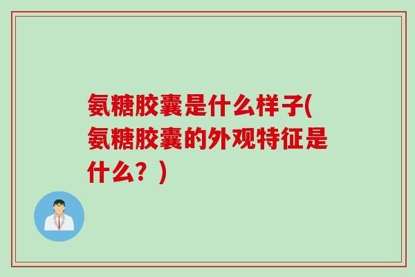 氨糖胶囊是什么样子(氨糖胶囊的外观特征是什么？)