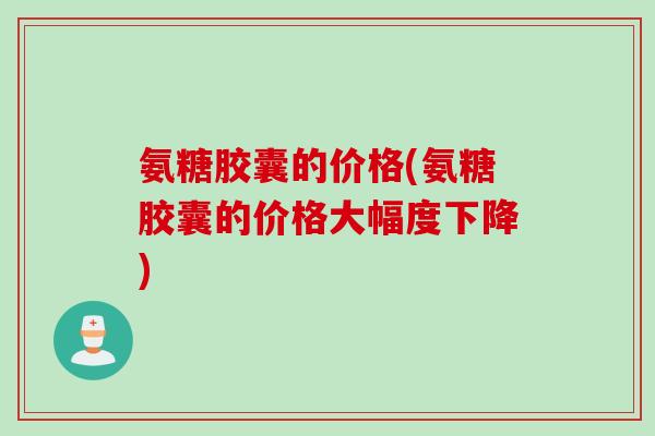 氨糖胶囊的价格(氨糖胶囊的价格大幅度下降)