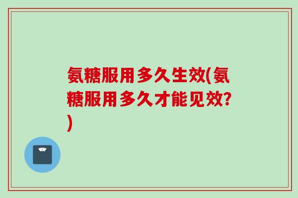 氨糖服用多久生效(氨糖服用多久才能见效？)