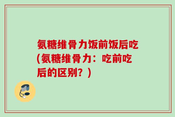 氨糖维骨力饭前饭后吃(氨糖维骨力：吃前吃后的区别？)