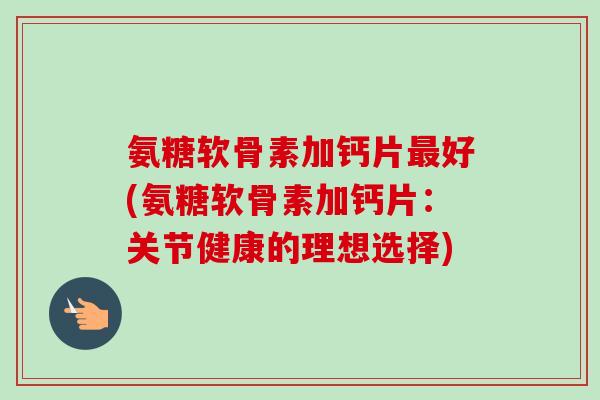 氨糖软骨素加钙片最好(氨糖软骨素加钙片：关节健康的理想选择)