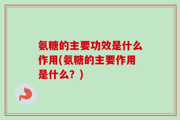 氨糖的主要功效是什么作用(氨糖的主要作用是什么？)