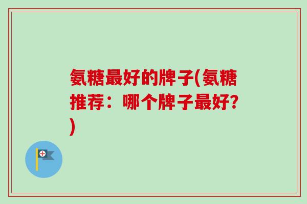 氨糖最好的牌子(氨糖推荐：哪个牌子最好？)