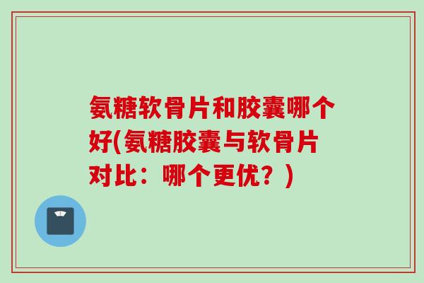 氨糖软骨片和胶囊哪个好(氨糖胶囊与软骨片对比:哪个更优?) 氨糖软骨片和胶囊哪个好(氨糖胶囊与软骨片对比:哪个更优?)