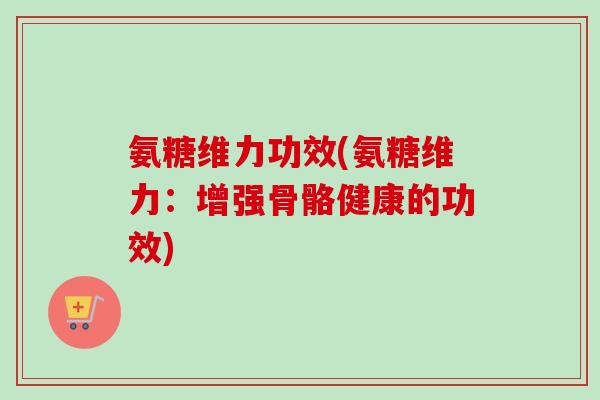 氨糖维力功效(氨糖维力:增强骨骼健康的功效) 氨糖维力功效(氨糖维力:增强骨骼健康的功效)