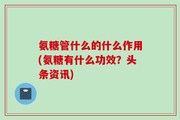 氨糖管什么的什么作用(氨糖有什么功效？头条资讯)