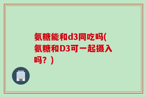 氨糖能和d3同吃吗(氨糖和D3可一起摄入吗？)