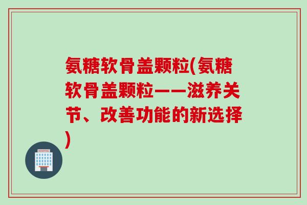 氨糖软骨盖颗粒(氨糖软骨盖颗粒——滋养关节、改善功能的新选择)