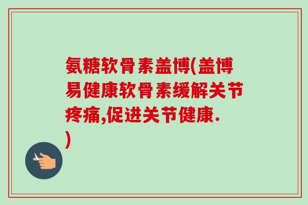 氨糖软骨素盖博(盖博易健康软骨素缓解关节疼痛,促进关节健康.)