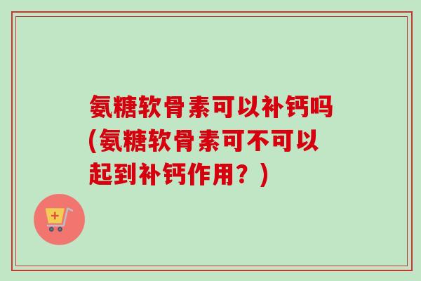 氨糖软骨素可以补钙吗(氨糖软骨素可不可以起到补钙作用?) 氨糖软骨素可以补钙吗(氨糖软骨素可不可以起到补钙作用?)