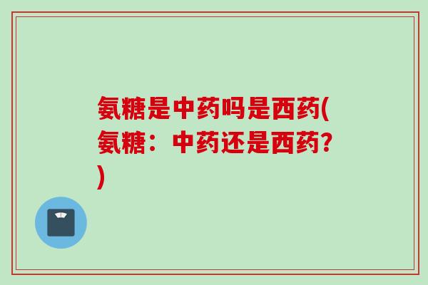 氨糖是中药吗是西药(氨糖：中药还是西药？)