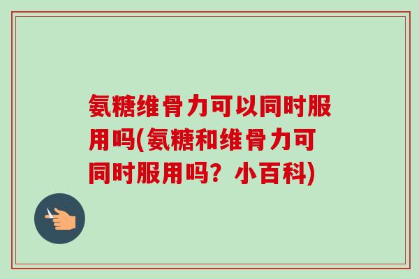 氨糖维骨力可以同时服用吗(氨糖和维骨力可同时服用吗？小百科)