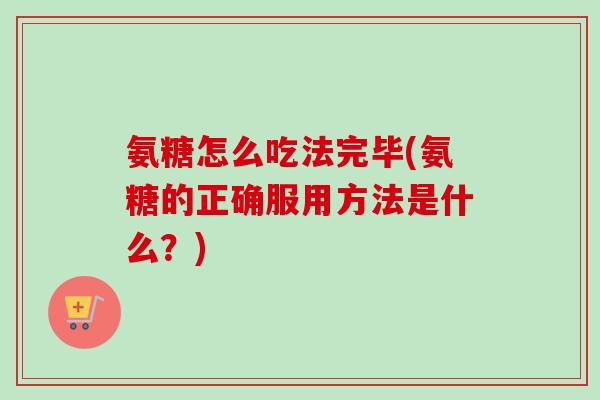 氨糖怎么吃法完毕(氨糖的正确服用方法是什么？)