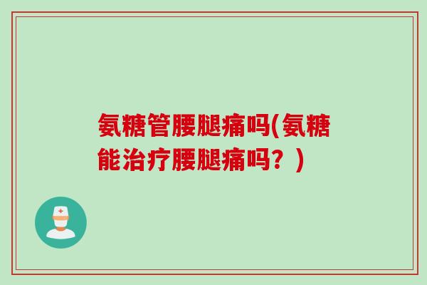 氨糖管腰腿痛吗(氨糖能治疗腰腿痛吗？)