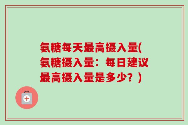 氨糖每天最高摄入量(氨糖摄入量：每日建议最高摄入量是多少？)