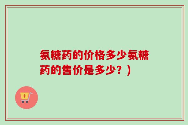 氨糖药的价格多少氨糖药的售价是多少？)