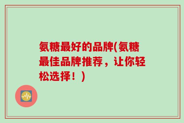 氨糖好的品牌(氨糖佳品牌推荐,让你轻松选择!) 氨糖好的品牌(氨糖佳品牌推荐,让你轻松选择!)