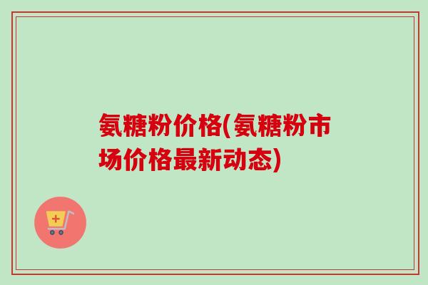 氨糖粉价格(氨糖粉市场价格最新动态)