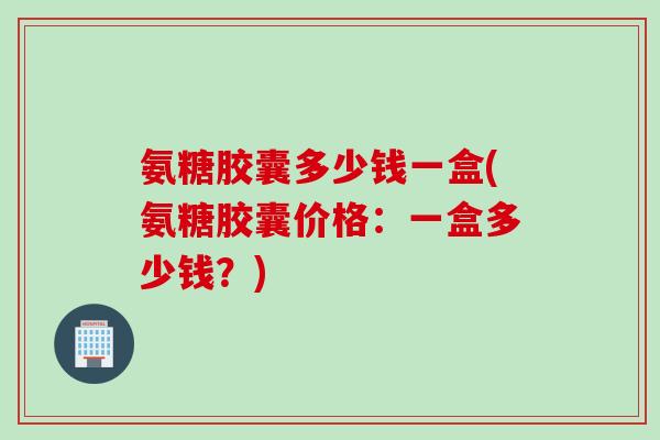 氨糖胶囊多少钱一盒(氨糖胶囊价格：一盒多少钱？)