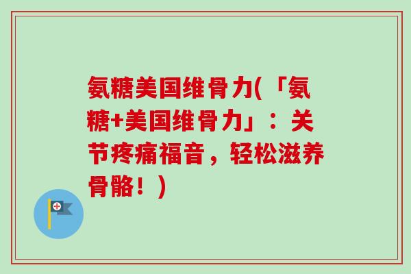 氨糖美国维骨力(「氨糖+美国维骨力」：关节疼痛福音，轻松滋养骨骼！)