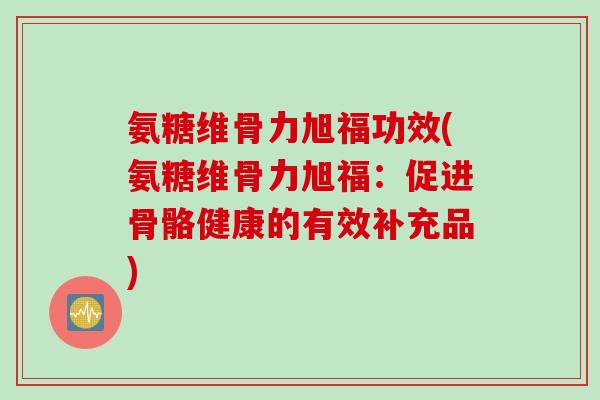 氨糖维骨力旭福功效(氨糖维骨力旭福：促进骨骼健康的有效补充品)