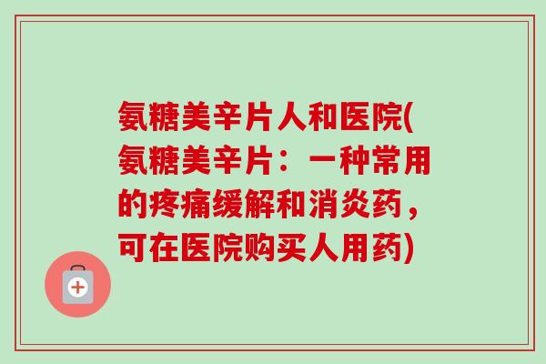 氨糖美辛片人和医院(氨糖美辛片:一种常用的缓解和药,可在医院购买人用药) 氨糖美辛片人和医院(氨糖美辛片:一种常用的缓解和药,可在医院购买人用药)