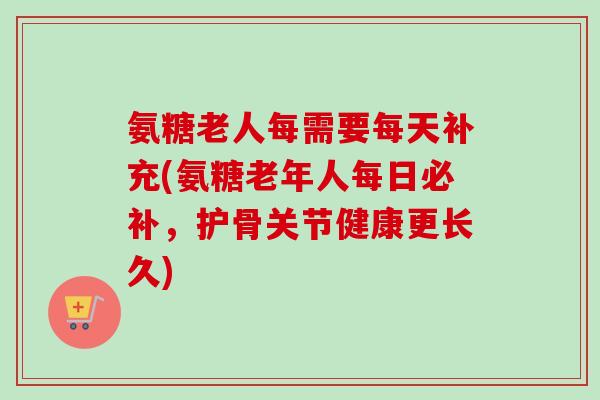 氨糖老人每需要每天补充(氨糖老年人每日必补,护骨关节健康更长久) 氨糖老人每需要每天补充(氨糖老年人每日必补,护骨关节健康更长久)