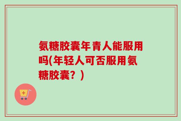 氨糖胶囊年青人能服用吗(年轻人可否服用氨糖胶囊？)