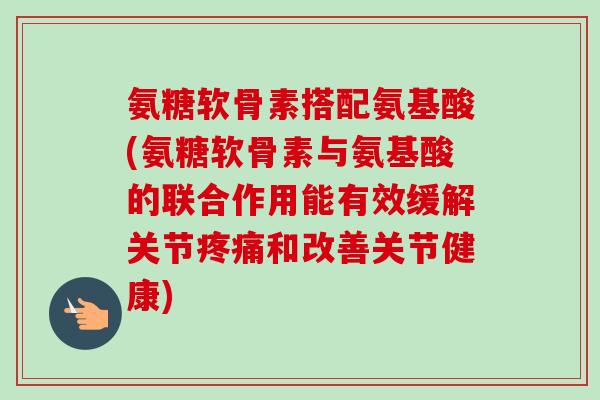 氨糖软骨素搭配氨基酸(氨糖软骨素与氨基酸的联合作用能有效缓解关节和改善关节健康)