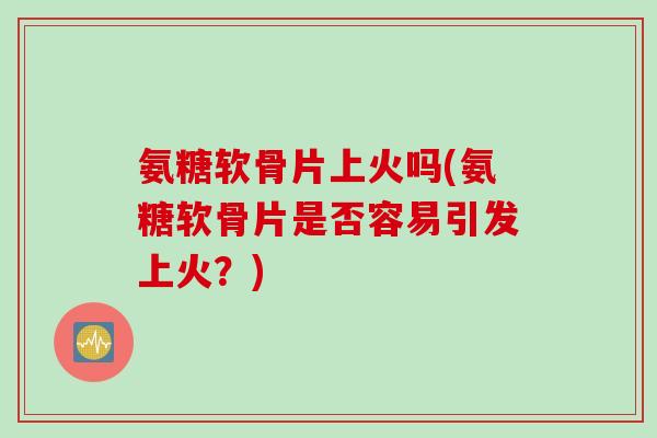 氨糖软骨片上火吗(氨糖软骨片是否容易引发上火？)