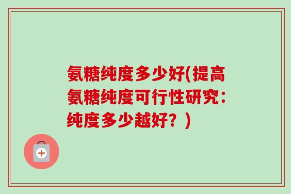 氨糖纯度多少好(提高氨糖纯度可行性研究：纯度多少越好？)