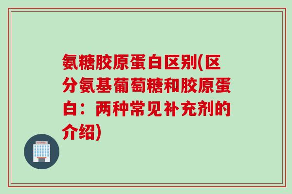 氨糖胶原蛋白区别(区分氨基葡萄糖和胶原蛋白：两种常见补充剂的介绍)