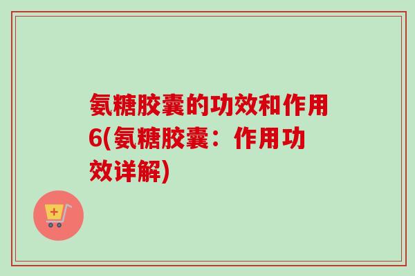 氨糖胶囊的功效和作用6(氨糖胶囊：作用功效详解)