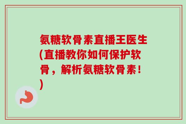 氨糖软骨素直播王医生(直播教你如何保护软骨，解析氨糖软骨素！)