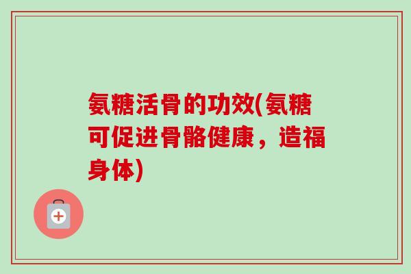 氨糖活骨的功效(氨糖可促进骨骼健康，造福身体)